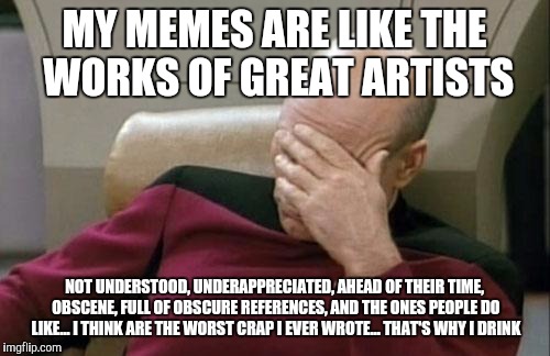 Captain Picard Facepalm Meme | MY MEMES ARE LIKE THE WORKS OF GREAT ARTISTS; NOT UNDERSTOOD, UNDERAPPRECIATED, AHEAD OF THEIR TIME, OBSCENE, FULL OF OBSCURE REFERENCES, AND THE ONES PEOPLE DO LIKE... I THINK ARE THE WORST CRAP I EVER WROTE... THAT'S WHY I DRINK | image tagged in memes,captain picard facepalm | made w/ Imgflip meme maker