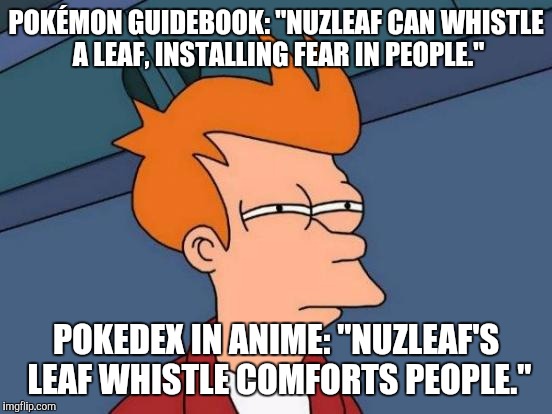 Futurama Fry Meme | POKÉMON GUIDEBOOK: "NUZLEAF CAN WHISTLE A LEAF, INSTALLING FEAR IN PEOPLE."; POKEDEX IN ANIME: "NUZLEAF'S LEAF WHISTLE COMFORTS PEOPLE." | image tagged in memes,futurama fry | made w/ Imgflip meme maker