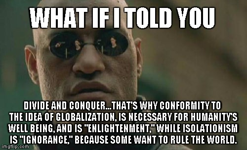 Would You Agree? | WHAT IF I TOLD YOU; DIVIDE AND CONQUER...THAT'S WHY CONFORMITY TO THE IDEA OF GLOBALIZATION, IS NECESSARY FOR HUMANITY'S WELL BEING, AND IS "ENLIGHTENMENT," WHILE ISOLATIONISM IS "IGNORANCE," BECAUSE SOME WANT TO RULE THE WORLD. | image tagged in memes,matrix morpheus | made w/ Imgflip meme maker