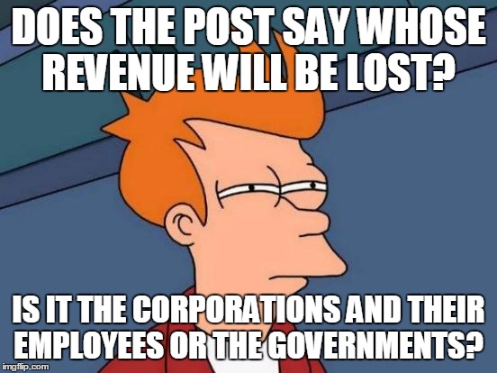 Futurama Fry Meme | DOES THE POST SAY WHOSE REVENUE WILL BE LOST? IS IT THE CORPORATIONS AND THEIR EMPLOYEES OR THE GOVERNMENTS? | image tagged in memes,futurama fry | made w/ Imgflip meme maker