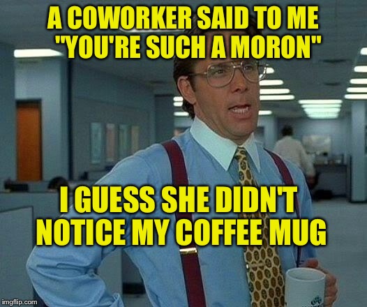 That Would Be Great Meme | A COWORKER SAID TO ME  "YOU'RE SUCH A MORON"; I GUESS SHE DIDN'T NOTICE MY COFFEE MUG | image tagged in memes,that would be great | made w/ Imgflip meme maker