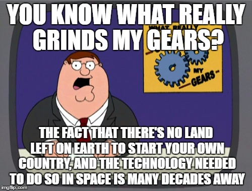 I think it would be really cool to start my own country, but I'm between a rock and a hard place | YOU KNOW WHAT REALLY GRINDS MY GEARS? THE FACT THAT THERE'S NO LAND LEFT ON EARTH TO START YOUR OWN COUNTRY, AND THE TECHNOLOGY NEEDED TO DO SO IN SPACE IS MANY DECADES AWAY | image tagged in memes,peter griffin news | made w/ Imgflip meme maker