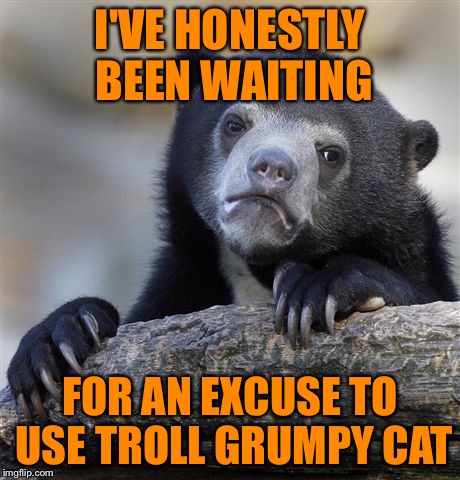 Confession Bear Meme | I'VE HONESTLY BEEN WAITING FOR AN EXCUSE TO USE TROLL GRUMPY CAT | image tagged in memes,confession bear | made w/ Imgflip meme maker