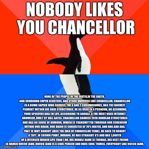 No one likes Chancellor | NOBODY LIKES YOU CHANCELLOR; NONE OF THE PEOPLE IN THE EARTH,IN THE EARTH, AND SURROUND SUPER CLUSTERS, AND OTHER UNIVERSE LIKE CHANCELLOR. CHANCELLOR IS A HOMO SAPIEN WHO CARRIES THE X AND Y CHROMOSOMES, HAS THE ROCHEIT PIGMENT WITHIN HIS HAIR STRUCTURES. HE AS USED IN A PRONOUN, NO ASSUMING, YOUR SPECIFICI ROLE IN LIFE, ACCORDING TO GOOGLE, A THE MOST USED INTERNET BROWSER, BUILT BY BILL GATES. CHACNELLOR CARRIES 2016 BONULAR STRUCTURES AND HAS NO SENSE OF HUMOUR, WHICH IS TRANSMITTED THROUGH OUR CEREBRUM WITHIN OUR BRAIN. OUR BRAIN IS CONSISTED OF 70% WATER, AND RNA AND ANA. THAT IS WHY NOBODY LIKES THE IDEA OF CHANCELLOR TEIBEL. HE GOES TO ROBERT A TAFT, IN CROWN POINT, INDIANA. HE HAS STRAIGHT A'S AND HAS 1,000TH OF A INTERGER HIGHER GPA THAN I DO. HIS MIDDLE NAME IS THOMAS. HIS BEST FRIEND IS NAMED ROCCO JANN. ROCCO JANN IS A COOL PERSON AND DOES COOL THINGS. EVERYBODY LIKE ROCCO JANN. | image tagged in memes,socially awesome awkward penguin | made w/ Imgflip meme maker