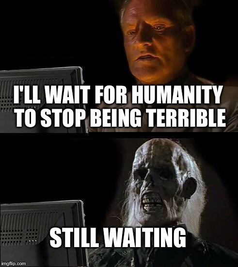I'll Just Wait Here | I'LL WAIT FOR HUMANITY TO STOP BEING TERRIBLE; STILL WAITING | image tagged in memes,ill just wait here | made w/ Imgflip meme maker