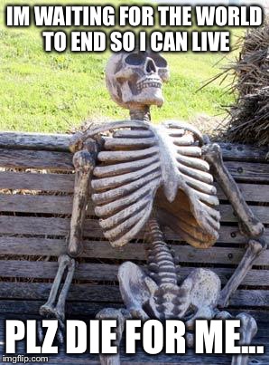 Waiting Skeleton Meme | IM WAITING FOR THE WORLD TO END SO I CAN LIVE; PLZ DIE FOR ME... | image tagged in memes,waiting skeleton | made w/ Imgflip meme maker