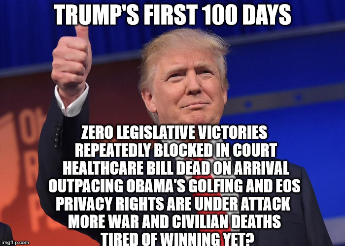 donald trump | TRUMP'S FIRST 100 DAYS; ZERO LEGISLATIVE VICTORIES              REPEATEDLY BLOCKED IN COURT                 HEALTHCARE BILL DEAD ON ARRIVAL              OUTPACING OBAMA'S GOLFING AND EOS              PRIVACY RIGHTS ARE UNDER ATTACK                 MORE WAR AND CIVILIAN DEATHS                             TIRED OF WINNING YET? | image tagged in donald trump | made w/ Imgflip meme maker
