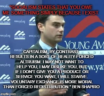 Ben Shapiro | "SOCIALISM STATES THAT YOU OWE ME SOMETHING SIMPLY BECAUSE I EXIST. CAPITALISM, BY CONTRAST, RESULTS IN A SORT OF REALITY-FORCED ALTRUISM: I MAY NOT WANT TO HELP YOU, I MAY DISLIKE YOU, BUT IF I DON'T GIVE YOU A PRODUCT OR SERVICE YOU WANT, I WILL STARVE. VOLUNTARY EXCHANGE IS MORE MORAL THAN FORCED REDISTRIBUTION." BEN SHAPIRO | image tagged in ben shapiro | made w/ Imgflip meme maker