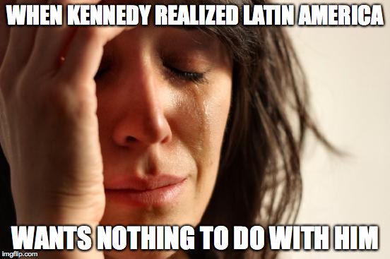 First World Problems | WHEN KENNEDY REALIZED LATIN AMERICA; WANTS NOTHING TO DO WITH HIM | image tagged in memes,first world problems | made w/ Imgflip meme maker