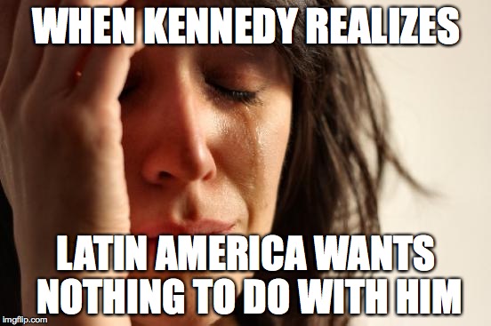 First World Problems | WHEN KENNEDY REALIZES; LATIN AMERICA WANTS NOTHING TO DO WITH HIM | image tagged in memes,first world problems | made w/ Imgflip meme maker