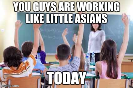Classroom | YOU GUYS ARE WORKING LIKE LITTLE ASIANS; TODAY | image tagged in classroom | made w/ Imgflip meme maker