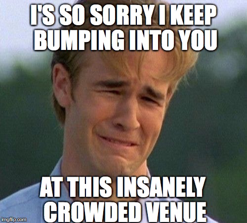 1990s First World Problems Meme | I'S SO SORRY I KEEP BUMPING INTO YOU; AT THIS INSANELY CROWDED VENUE | image tagged in memes,1990s first world problems | made w/ Imgflip meme maker