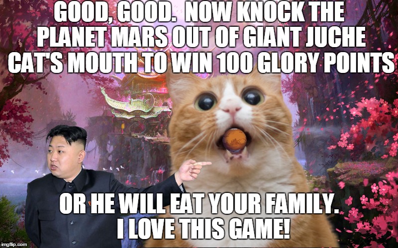 GOOD, GOOD.  NOW KNOCK THE PLANET MARS OUT OF GIANT JUCHE CAT'S MOUTH TO WIN 100 GLORY POINTS OR HE WILL EAT YOUR FAMILY.  I LOVE THIS GAME! | made w/ Imgflip meme maker