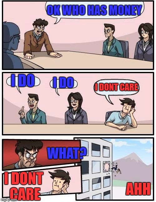 Boardroom Meeting Suggestion Meme | OK WHO HAS MONEY I DO I DO I DONT CARE WHAT? I DONT CARE AHH | image tagged in memes,boardroom meeting suggestion | made w/ Imgflip meme maker