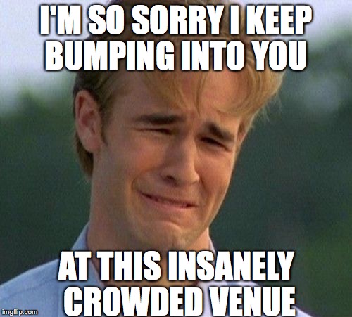 1990s First World Problems Meme | I'M SO SORRY I KEEP BUMPING INTO YOU; AT THIS INSANELY CROWDED VENUE | image tagged in memes,1990s first world problems | made w/ Imgflip meme maker