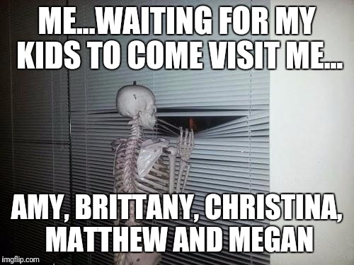Waiting Skeleton | ME...WAITING FOR MY KIDS TO COME VISIT ME... AMY, BRITTANY, CHRISTINA, MATTHEW AND MEGAN | image tagged in waiting skeleton | made w/ Imgflip meme maker