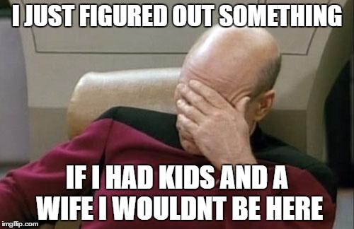 Captain Picard Facepalm | I JUST FIGURED OUT SOMETHING; IF I HAD KIDS AND A WIFE I WOULDNT BE HERE | image tagged in memes,captain picard facepalm | made w/ Imgflip meme maker