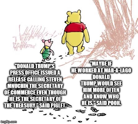 pooh | "MAYBE IF HE WORKED AT MAR-A-LAGO DONALD TRUMP WOULD SEE HIM MORE OFTEN AND KNOW WHO HE IS," SAID POOH. "DONALD TRUMP'S PRESS OFFICE ISSUED A RELEASE CALLING STEVEN MNUCHIN THE SECRETARY OF COMMERCE EVEN THOUGH HE IS THE SECRETARY OF THE TREASURY," SAID PIGLET. | image tagged in pooh | made w/ Imgflip meme maker
