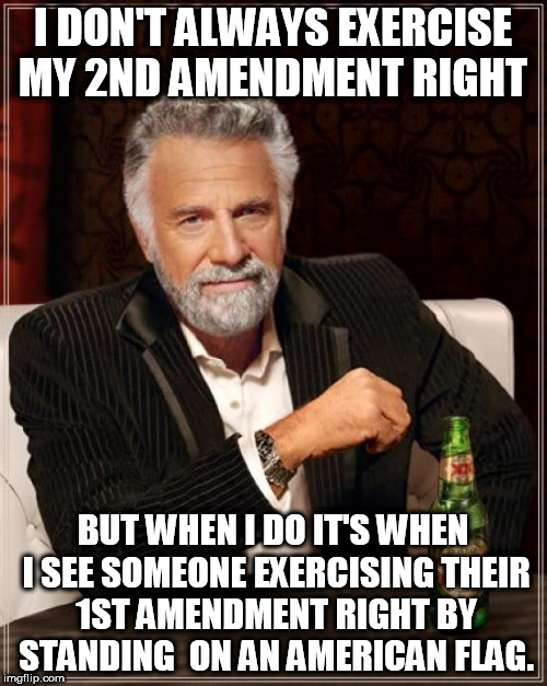 Second Amendment right vs First Amendment. | I DON'T ALWAYS EXERCISE MY 2ND AMENDMENT RIGHT; BUT WHEN I DO IT'S WHEN I SEE SOMEONE EXERCISING THEIR 1ST AMENDMENT RIGHT BY STANDING  ON AN AMERICAN FLAG. | image tagged in memes,the most interesting man in the world,first amendment,second amendment | made w/ Imgflip meme maker