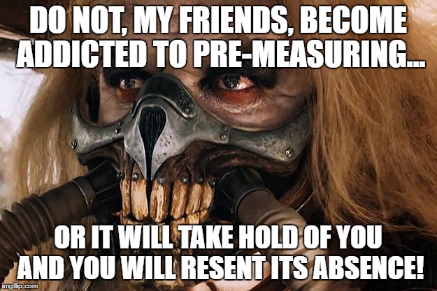 Immortan Joe | DO NOT, MY FRIENDS, BECOME ADDICTED TO PRE-MEASURING... OR IT WILL TAKE HOLD OF YOU AND YOU WILL RESENT ITS ABSENCE! | image tagged in immortan joe | made w/ Imgflip meme maker