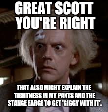 GREAT SCOTT YOU'RE RIGHT THAT ALSO MIGHT EXPLAIN THE TIGHTNESS IN MY PANTS AND THE STANGE EARGE TO GET 'GIGGY WITH IT'. | made w/ Imgflip meme maker