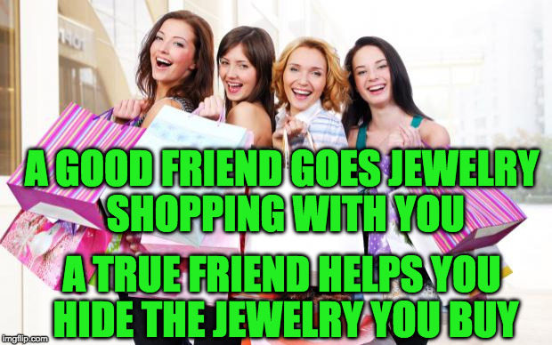 Shopping | A GOOD FRIEND GOES JEWELRY SHOPPING WITH YOU; A TRUE FRIEND HELPS YOU HIDE THE JEWELRY YOU BUY | image tagged in shopping | made w/ Imgflip meme maker