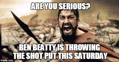 Sparta Leonidas | ARE YOU SERIOUS? BEN BEATTY IS THROWING THE SHOT PUT THIS SATURDAY | image tagged in memes,sparta leonidas | made w/ Imgflip meme maker