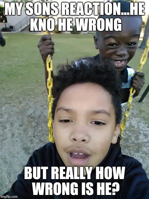 MY SONS REACTION...HE KNO HE WRONG; BUT REALLY HOW WRONG IS HE? | image tagged in my son | made w/ Imgflip meme maker