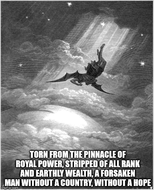 Satan banished | TORN FROM THE PINNACLE OF ROYAL POWER, STRIPPED OF ALL RANK AND EARTHLY WEALTH, A FORSAKEN MAN WITHOUT A COUNTRY, WITHOUT A HOPE | image tagged in satan banished | made w/ Imgflip meme maker