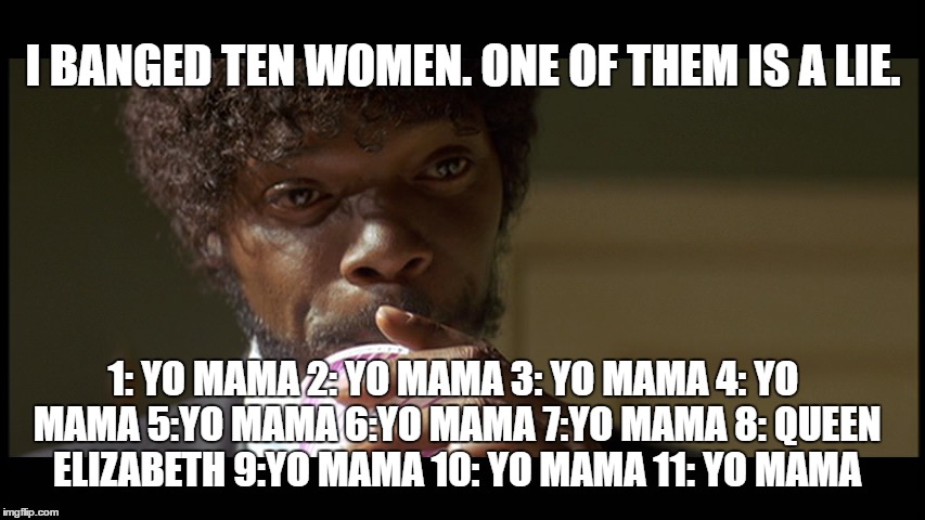 ten wimmen | I BANGED TEN WOMEN. ONE OF THEM IS A LIE. 1: YO MAMA 2: YO MAMA 3: YO MAMA 4: YO MAMA 5:YO MAMA 6:YO MAMA 7:YO MAMA 8: QUEEN ELIZABETH 9:YO MAMA 10: YO MAMA 11: YO MAMA | image tagged in humor,funny,samuel l jackson,yo mama | made w/ Imgflip meme maker