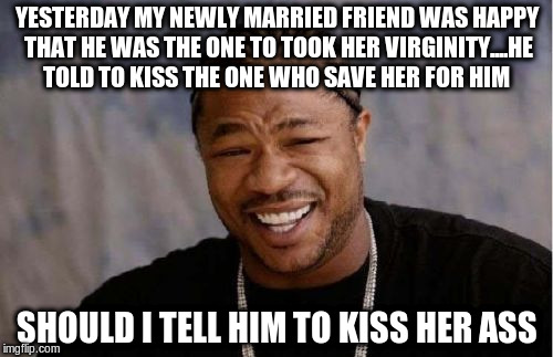 Yo Dawg Heard You Meme | YESTERDAY MY NEWLY MARRIED FRIEND WAS HAPPY THAT HE WAS THE ONE TO TOOK HER VIRGINITY....HE TOLD TO KISS THE ONE WHO SAVE HER FOR HIM; SHOULD I TELL HIM TO KISS HER ASS | image tagged in memes,yo dawg heard you | made w/ Imgflip meme maker