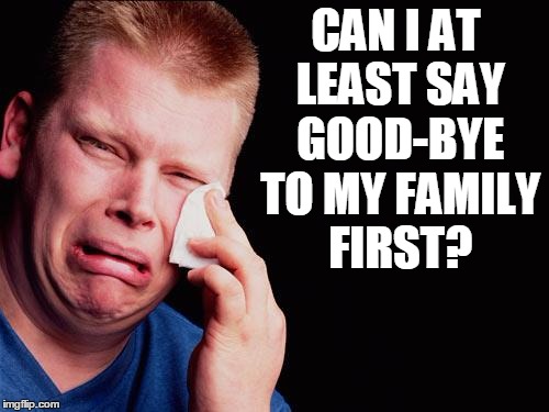 cry | CAN I AT LEAST SAY GOOD-BYE TO MY FAMILY FIRST? | image tagged in cry | made w/ Imgflip meme maker