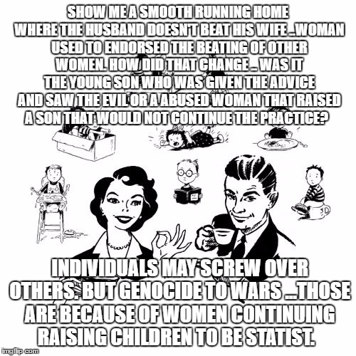 Big Family Comeback | SHOW ME A SMOOTH RUNNING HOME WHERE THE HUSBAND DOESN'T BEAT HIS WIFE ..WOMAN USED TO ENDORSED THE BEATING OF OTHER WOMEN. HOW DID THAT CHANGE .. WAS IT THE YOUNG SON WHO WAS GIVEN THE ADVICE AND SAW THE EVIL OR A ABUSED WOMAN THAT RAISED A SON THAT WOULD NOT CONTINUE THE PRACTICE? INDIVIDUALS MAY SCREW OVER OTHERS. BUT GENOCIDE TO WARS ...THOSE ARE BECAUSE OF WOMEN CONTINUING RAISING CHILDREN TO BE STATIST. | image tagged in memes,big family comeback | made w/ Imgflip meme maker