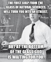 THE FIRST GULP FROM THE GLASS OF NATURAL SCIENCES WILL TURN YOU INTO AN ATHEIST, BUT AT THE BOTTOM OF THE GLASS GOD IS WAITING FOR YOU. | image tagged in werner heisenberg | made w/ Imgflip meme maker