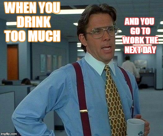 That Would Be Great | WHEN YOU DRINK TOO MUCH; AND YOU GO TO WORK THE NEXT DAY | image tagged in memes,that would be great | made w/ Imgflip meme maker