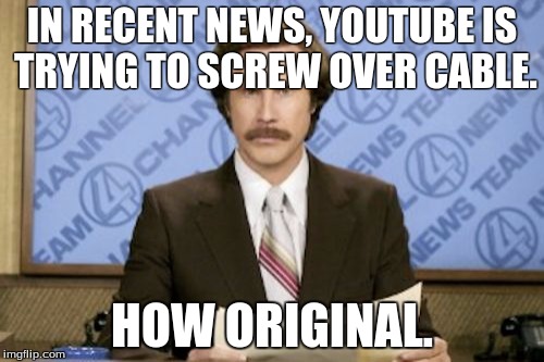 Ron Burgundy | IN RECENT NEWS, YOUTUBE IS TRYING TO SCREW OVER CABLE. HOW ORIGINAL. | image tagged in memes,ron burgundy | made w/ Imgflip meme maker