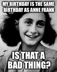 Anne Frank | MY BIRTHDAY IS THE SAME BIRTHDAY AS ANNE FRANK; IS THAT A BAD THING? | image tagged in anne frank | made w/ Imgflip meme maker
