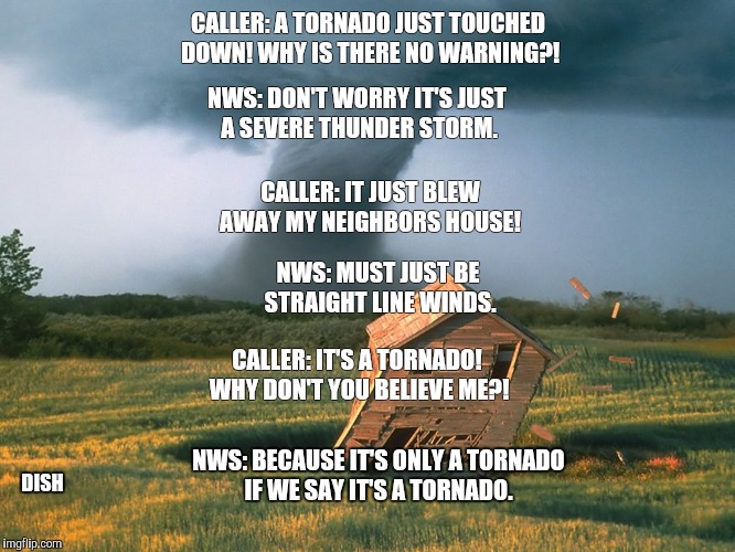 NWS: DON'T WORRY IT'S JUST A SEVERE THUNDER STORM. CALLER: A TORNADO JUST TOUCHED DOWN! WHY IS THERE NO WARNING?! CALLER: IT JUST BLEW AWAY MY NEIGHBORS HOUSE! NWS: MUST JUST BE STRAIGHT LINE WINDS. CALLER: IT'S A TORNADO! WHY DON'T YOU BELIEVE ME?! NWS: BECAUSE IT'S ONLY A TORNADO IF WE SAY IT'S A TORNADO. DISH | image tagged in indiana | made w/ Imgflip meme maker