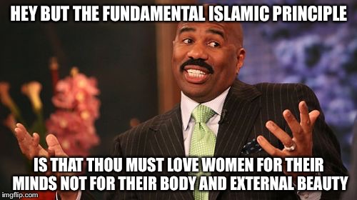Steve Harvey Meme | HEY BUT THE FUNDAMENTAL ISLAMIC PRINCIPLE IS THAT THOU MUST LOVE WOMEN FOR THEIR MINDS NOT FOR THEIR BODY AND EXTERNAL BEAUTY | image tagged in memes,steve harvey | made w/ Imgflip meme maker