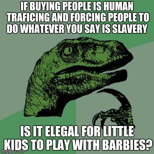 Philosoraptor Meme | IF BUYING PEOPLE IS HUMAN TRAFICING AND FORCING PEOPLE TO DO WHATEVER YOU SAY IS SLAVERY; IS IT ELEGAL FOR LITTLE KIDS TO PLAY WITH BARBIES? | image tagged in memes,philosoraptor | made w/ Imgflip meme maker