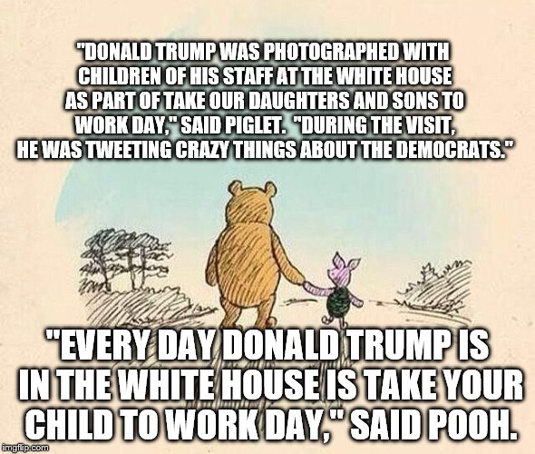 Pooh and Piglet | "DONALD TRUMP WAS PHOTOGRAPHED WITH CHILDREN OF HIS STAFF AT THE WHITE HOUSE AS PART OF TAKE OUR DAUGHTERS AND SONS TO WORK DAY," SAID PIGLET.  "DURING THE VISIT, HE WAS TWEETING CRAZY THINGS ABOUT THE DEMOCRATS."; "EVERY DAY DONALD TRUMP IS IN THE WHITE HOUSE IS TAKE YOUR CHILD TO WORK DAY," SAID POOH. | image tagged in pooh and piglet | made w/ Imgflip meme maker