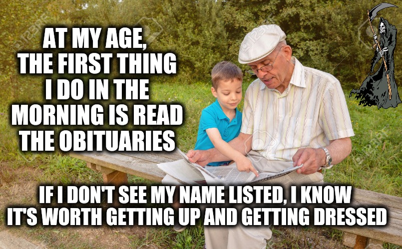 Growing old in America | AT MY AGE, THE FIRST THING I DO IN THE MORNING IS READ THE OBITUARIES; IF I DON'T SEE MY NAME LISTED, I KNOW IT'S WORTH GETTING UP AND GETTING DRESSED | image tagged in old age,memes,deaths,obituary,grim reaper | made w/ Imgflip meme maker