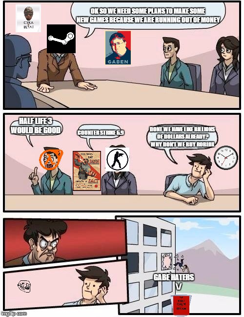 This is why you don't argue with gabe | OK SO WE NEED SOME PLANS TO MAKE SOME NEW GAMES BECAUSE WE ARE RUNNING OUT OF MONEY; HALF LIFE 3 WOULD BE GOOD; DONT WE HAVE LIKE BILLIONS OF DOLLARS ALREADY? WHY DON'T WE BUY ROBLOX; COUNTER STRIKE 6.9; GABE HATERS
    

\/ | image tagged in memes,boardroom meeting suggestion | made w/ Imgflip meme maker