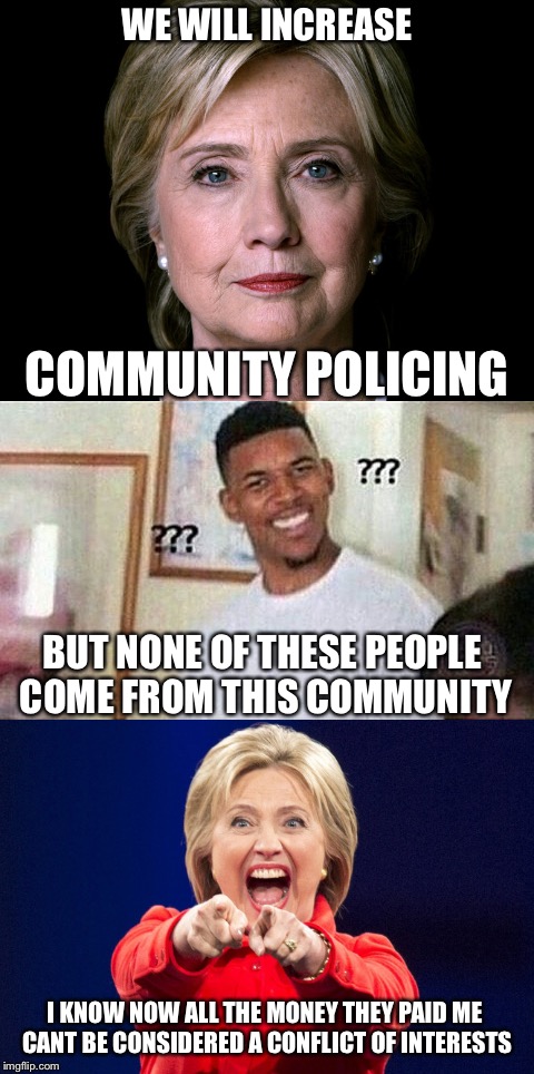 WE WILL INCREASE; COMMUNITY POLICING; BUT NONE OF THESE PEOPLE COME FROM THIS COMMUNITY; I KNOW NOW ALL THE MONEY THEY PAID ME CANT BE CONSIDERED A CONFLICT OF INTERESTS | image tagged in hillary clinton,hillary,community organizer,communists,memes,political meme | made w/ Imgflip meme maker