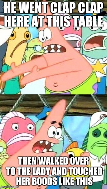 Put It Somewhere Else Patrick Meme | HE WENT CLAP CLAP HERE AT THIS TABLE; THEN WALKED OVER TO THE LADY AND TOUCHED HER BOODS LIKE THIS | image tagged in memes,put it somewhere else patrick | made w/ Imgflip meme maker