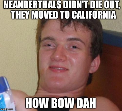 10 Guy | NEANDERTHALS DIDN'T DIE OUT,  THEY MOVED TO CALIFORNIA; HOW BOW DAH | image tagged in memes,10 guy | made w/ Imgflip meme maker