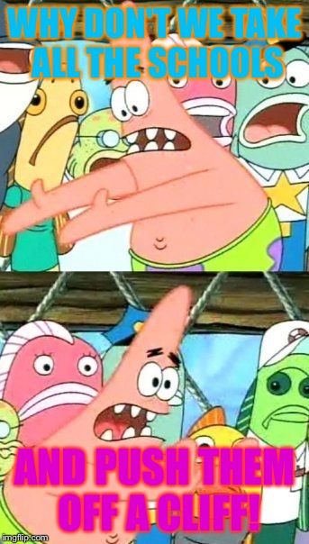 Put It Somewhere Else Patrick | WHY DON'T WE TAKE ALL THE SCHOOLS; AND PUSH THEM OFF A CLIFF! | image tagged in memes,put it somewhere else patrick | made w/ Imgflip meme maker