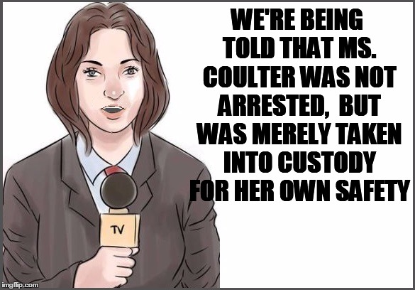 WE'RE BEING TOLD THAT MS. COULTER WAS NOT ARRESTED,  BUT WAS MERELY TAKEN INTO CUSTODY FOR HER OWN SAFETY | image tagged in reporter | made w/ Imgflip meme maker
