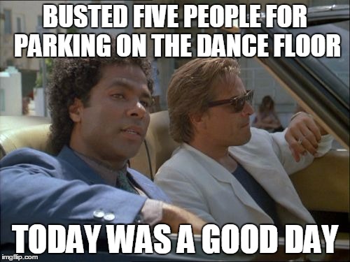 miami vice today was a good day | BUSTED FIVE PEOPLE FOR PARKING ON THE DANCE FLOOR; TODAY WAS A GOOD DAY | image tagged in miami vice today was a good day | made w/ Imgflip meme maker