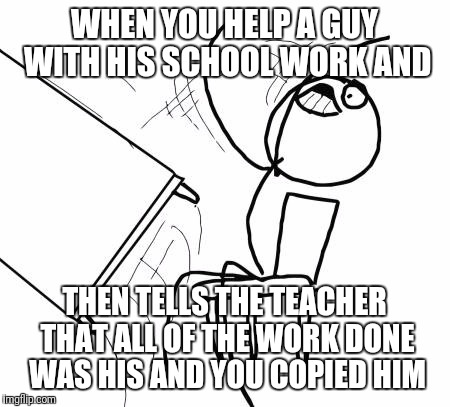 Table Flip Guy Meme | WHEN YOU HELP A GUY WITH HIS SCHOOL WORK AND; THEN TELLS THE TEACHER THAT ALL OF THE WORK DONE WAS HIS AND YOU COPIED HIM | image tagged in memes,table flip guy | made w/ Imgflip meme maker